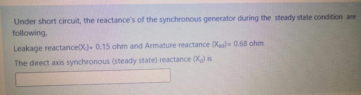 Under short circuit, the reactance's of the synchronous generator during the steady state condition are
following,
Leakage reactance(X)= 0.15 ohm and Armature reactance (Xad)= 0.68 ohm
The direct axis synchronous (steady state) reactance (Xa) is
