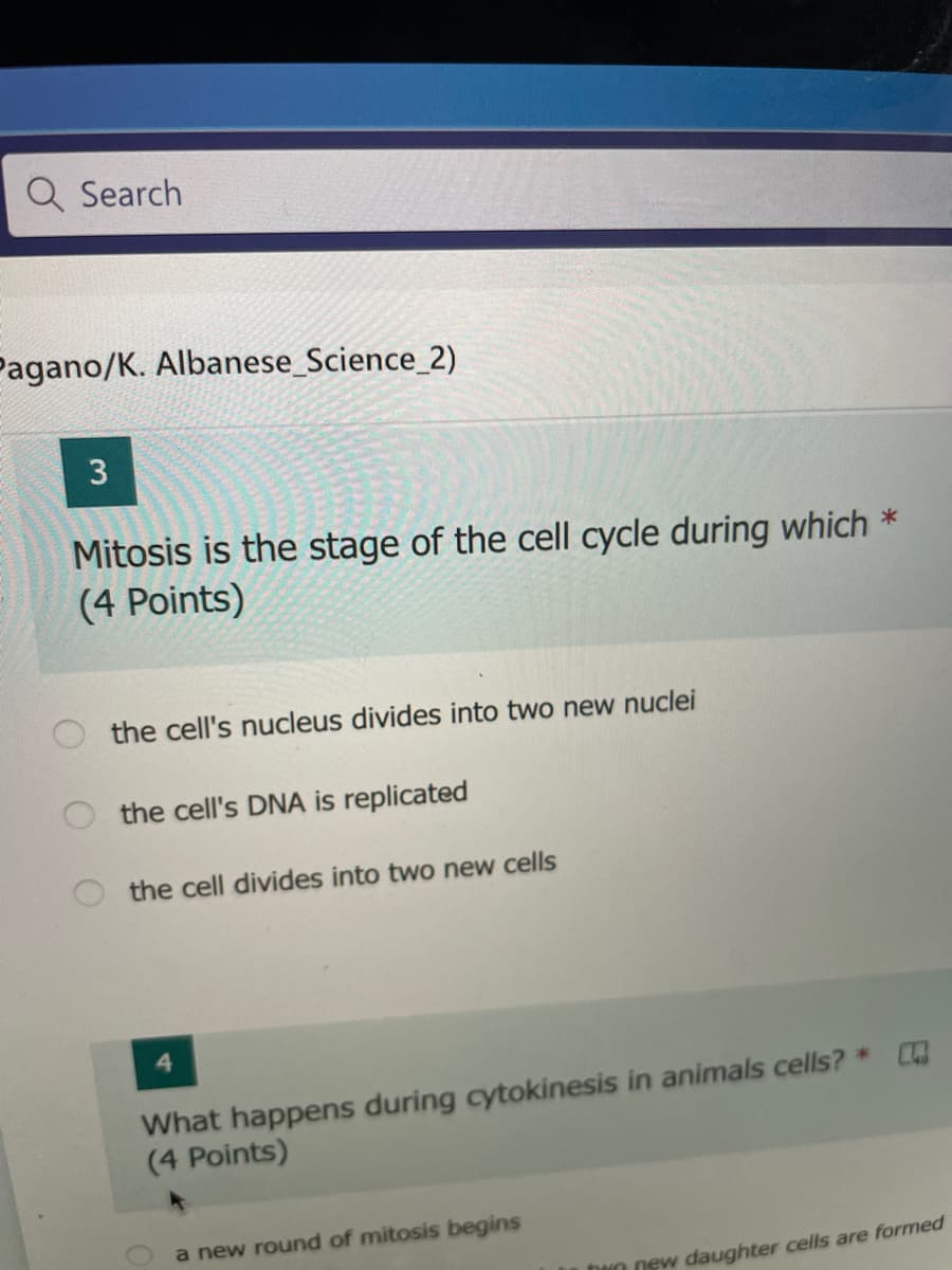 Q Search
Pagano/K. Albanese_Science_2)
Mitosis is the stage of the cell cycle during which *
(4 Points)
the cell's nucleus divides into two new nuclei
the cell's DNA is replicated
the cell divides into two new cells
What happens during cytokinesis in animals cells? *
(4 Points)
a new round of mitosis begins
DNO new daughter cells are formed
3.
