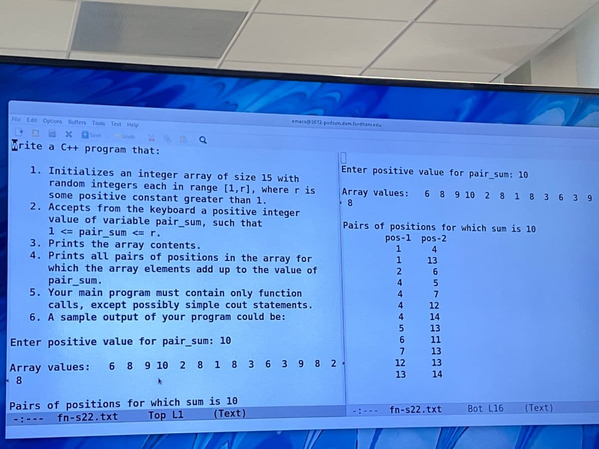 File Edit Options Buffers Tools Text Help
emacs@1612-podium.dsm.fordham.edu
XSave
Undo
Write a C++ program that:
O
Enter positive value for pair_sum: 10
1. Initializes an integer array of size 15 with
random integers each in range [1,r], where r is
some positive constant greater than 1.
2. Accepts from the keyboard a positive integer
value of variable pair_sum, such that
1 <= pair_sum <= r.
3. Prints the array contents.
4. Prints all pairs of positions in the array for
which the array elements add up to the value of
pair_sum.
5. Your main program must contain only function
calls, except possibly simple cout statements.
6. A sample output of your program could be:
Array values: 6 8 9 10 2 8 1 8 3 6 3 9
: 8
Pairs of positions for which sum is 10
pos-1 pos-2
1 4
1
13
6.
4.
4
7
4
12
14
13
Enter positive value for pair_sum: 10
6.
11
7
13
12
13
Array values: 6 8 9 10 2 8 1 8 3 6 3 9 8 2-
13 14
8
Pairs of positions for which sum is 10
(Text)
fn-s22.txt
Bot L16
(Text)
fn-s22.txt
Тop L1
-: ---
