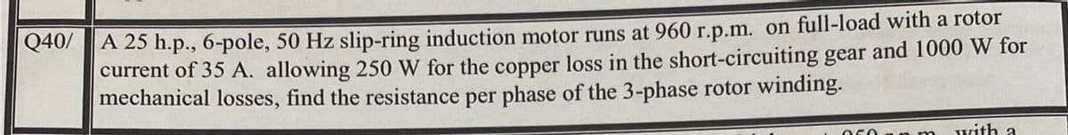 Q40/A 25 h.p., 6-pole, 50 Hz slip-ring induction motor runs at 960 r.p.m. on full-load with a rotor
current of 35 A. allowing 250 W for the copper loss in the short-circuiting gear and 1000 W for
mechanical losses, find the resistance per phase of the 3-phase rotor winding.
n m
with a