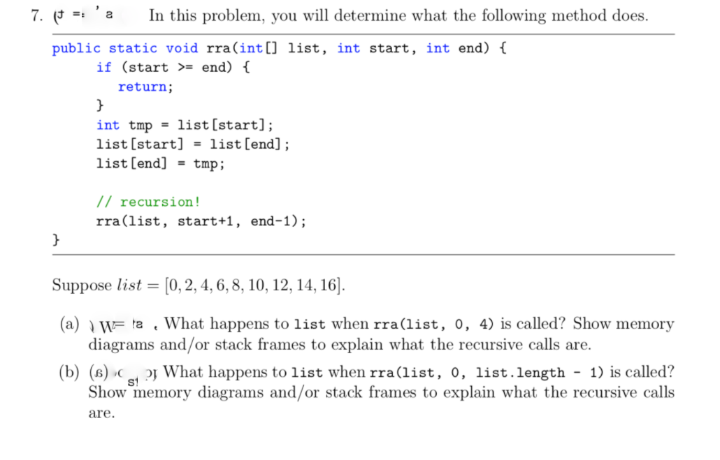 7. (* =: 'a
In this problem, you will determine what the following method does.
public static void rra(int[] list, int start, int end) {
if (start >= end) {
return;
}
int tmp = list[start];
list [start] =
list[end] = tmp;
list[end];
// recursion!
rra(list, start+1, end-1);
}
Suppose list =
[0, 2, 4, 6, 8, 10, 12, 14, 16].
(a) ) W= ta . What happens to list when rra(list, 0, 4) is called? Show memory
diagrams and/or stack frames to explain what the recursive calls are.
(b) (в) с
oj What happens to list when rra(list, 0, list.length - 1) is called?
st
Show memory diagrams and/or stack frames to explain what the recursive calls
are.
