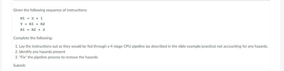 Given the following sequence of instructions:
R1 = X + 1
Y = R1 + R2
R1 = R2 + X
Complete the following:
1. Lay the instructions out as they would be fed through a 4-stage CPU pipeline (as described in the slide example/practice) not accounting for any hazards.
2. Identify any hazards present
3. "Fix" the pipeline process to remove the hazards
Submit:
