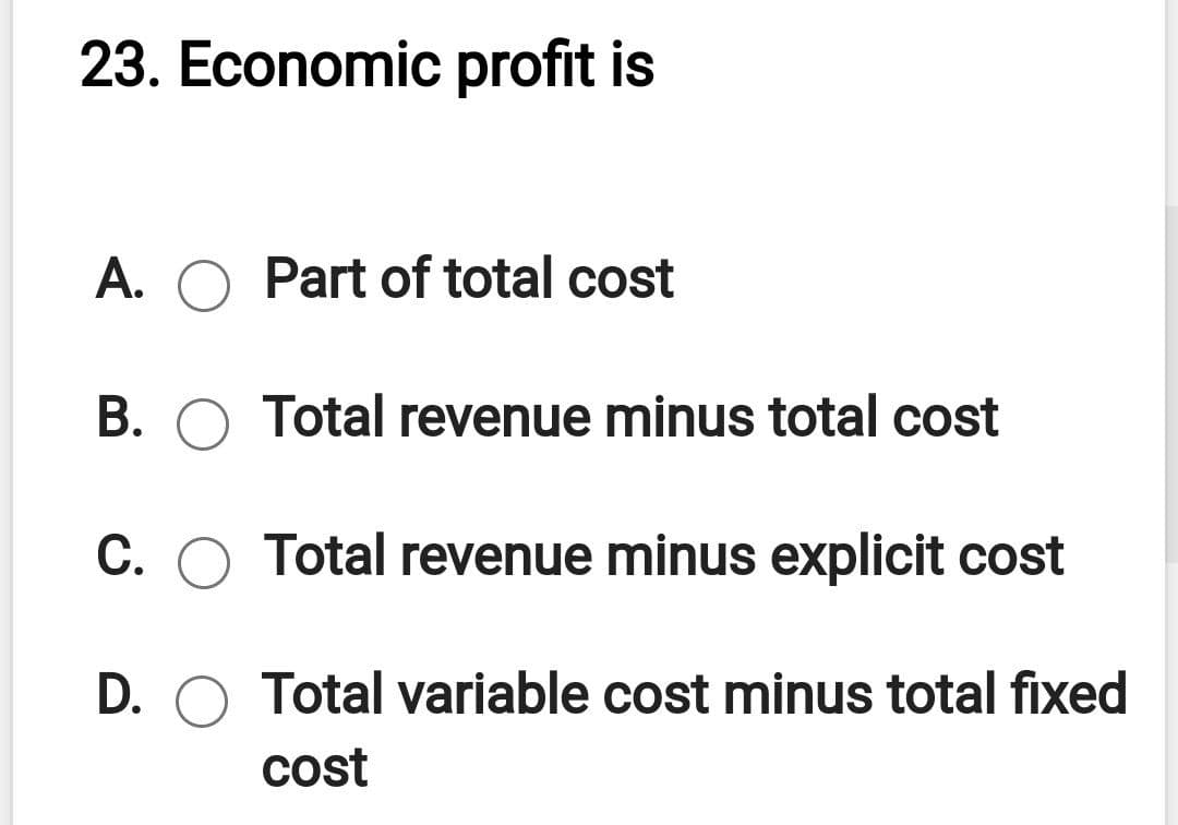 23. Economic profit is
A. O Part of total cost
B. O Total revenue minus total cost
C. O Total revenue minus explicit cost
D. O Total variable cost minus total fixed
cost
