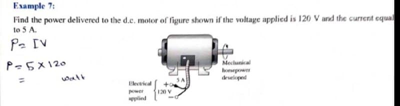 Example 7:
Find the power delivered to the d.c. motor of figure shown if the voltage applied is 120 V and the current equal
to 5 A.
P. [V
Mechanical
honeporwer
developed
P=5X120
walt
Electrical
power
120 V
applied
