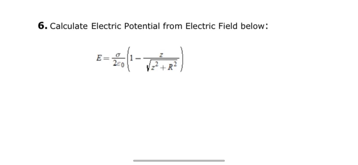 ## Calculating Electric Potential from Electric Field

To find the electric potential from the electric field, we can start by understanding the given equation. Here is the specific equation for the electric field \( E \):

\[ E = \frac{\sigma}{2\epsilon_0} \left( 1 - \frac{z}{\sqrt{z^2 + R^2}} \right) \]

Where:
- \( \sigma \) is the surface charge density.
- \( \epsilon_0 \) is the permittivity of free space.
- \( z \) is the distance from the charge.
- \( R \) is a given constant (possibly radius).

### Explanation of the Formula

1. **Electric Field (\( E \))**
   - The electric field is a measure of the force experienced by a unit charge in space. The electric field for a planar charge distribution is given by the above formula.

2. **Surface Charge Density (\( \sigma \))**
   - \( \sigma \) represents the amount of charge per unit area on the surface. 

3. **Permittivity of Free Space (\( \epsilon_0 \))**
   - \( \epsilon_0 \) is a constant that relates the units of electric charge to mechanical quantities such as force and energy (approximately \( 8.85 \times 10^{-12} \, \text{F/m} \)).

4. **Distance from the Charge (\( z \))**
   - \( z \) denotes how far the point of interest is from the charged surface.

5. **R**
   - \( R \) is a given constant in the equation which might represent a characteristic length like the radius in the context of a circular symmetric field.

### Steps for Calculation:

1. **Identify given values:** Understand and substitute the values given in the problem for \( \sigma \), \( \epsilon_0 \), \( z \), and \( R \).

2. **Simplify the expression:** Break down the equation step-by-step to solve for \( E \).

3. **Calculate potential \( V \):** In some contexts, electric potential \( V \) can be found by integrating the electric field, but instructions specific to \( E \) lead towards finding the value directly from this expression.

### Practical Usage:

Such calculations are fundamental in capacitor design, electrostatics problems, and understanding electric fields around planar charge distributions found in many