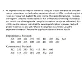 4 An engineer wants to compane the tensle sarengths of stel bars that are produced
using a conventional method and an experimental method. (The tensle strength ofa
metal is a measure of its ability to resist tearing when pulled lengtheise. To do sa,
the engineer randomly selects steel bars that are manufactured usng each method
and records the following tensle strengths (n newtons per square milimeter. Ata
-0.10, can the engineer dam that the esperimental method produces steel with
greater mean tensle strength? Should the engineer recommend using the
experimental method? Assume the population variances are net equal(
Experimental Method:
395 389 421 394 407 411 389 412 422
416 412 408 400 386 411 405 389
Conventional Method:
362 352 380 382 413 384 400
378 419 379 384 388 372 363
