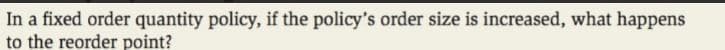 In a fixed order quantity policy, if the policy's order size is increased, what happens
to the reorder point?
