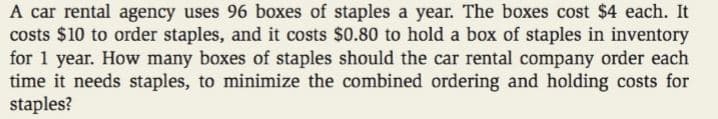 A car rental agency uses 96 boxes of staples a year. The boxes cost $4 each. It
costs $10 to order staples, and it costs $0.80 to hold a box of staples in inventory
for 1 year. How many boxes of staples should the car rental company order each
time it needs staples, to minimize the combined ordering and holding costs for
staples?
