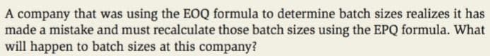 A company that was using the EOQ formula to determine batch sizes realizes it has
made a mistake and must recalculate those batch sizes using the EPQ formula. What
will happen to batch sizes at this company?
