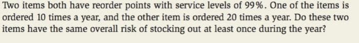 Two items both have reorder points with service levels of 99%. One of the items is
ordered 10 times a year, and the other item is ordered 20 times a year. Do these two
items have the same overall risk of stocking out at least once during the year?
