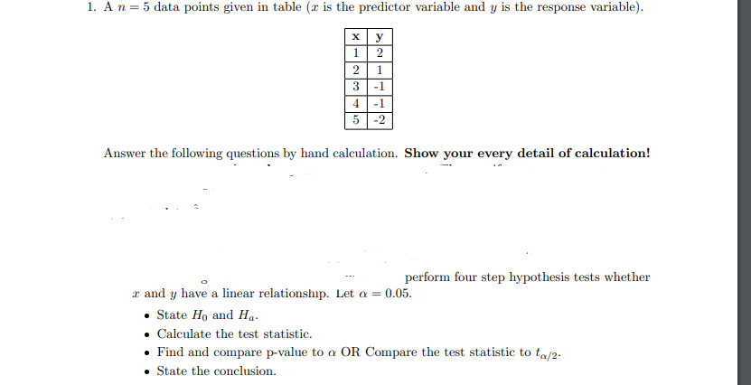 1. A n = 5 data points given in table (r is the predictor variable and y is the response variable).
x y
1
2
2
3
4
5
1
-1
-1
-2
Answer the following questions by hand calculation. Show your every detail of calculation!
perform four step hypothesis tests whether
r and y have a linear relationship. Let a = 0.05.
• State Ho and Ha.
• Calculate the test statistic.
• Find and compare p-value to a OR Compare the test statistic to ta/2-
• State the conclusion.