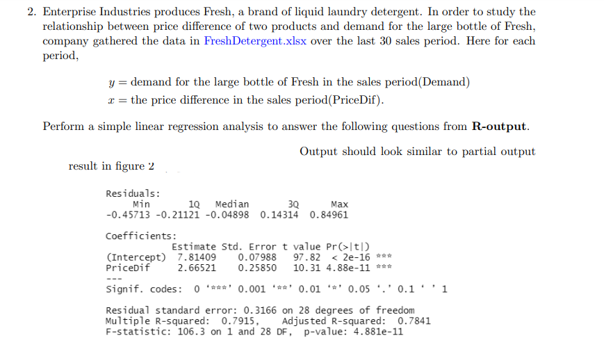 2. Enterprise Industries produces Fresh, a brand of liquid laundry detergent. In order to study the
relationship between price difference of two products and demand for the large bottle of Fresh,
company gathered the data in FreshDetergent.xlsx over the last 30 sales period. Here for each
period,
y = demand for the large bottle of Fresh in the sales period (Demand)
x = the price difference in the sales period (PriceDif).
Perform a simple linear regression analysis to answer the following questions from R-output.
Output should look similar to partial output
result in figure 2
Residuals:
Max
Min
1Q Median
3Q
-0.45713 -0.21121 -0.04898 0.14314 0.84961
Coefficients:
Estimate Std. Error t value Pr(>|t|)
(Intercept) 7.81409 0.07988 97.82 < 2e-16 ***
PriceDif 2.66521 0.25850 10.31 4.88e-11 ***
Signif. codes: 0 ****' 0.001 **** 0.01 0.05 0.11
Residual standard error: 0.3166 on 28 degrees of freedom
Multiple R-squared: 0.7915, Adjusted R-squared: 0.7841
F-statistic: 106.3 on 1 and 28 DF, p-value: 4.881e-11