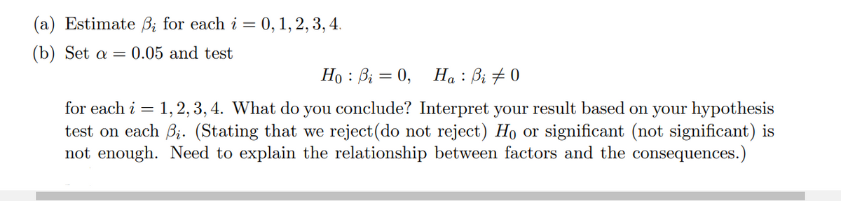 (a) Estimate ß; for each i =
(b) Set a = 0.05 and test
i = 0, 1, 2, 3, 4.
Ho : Bi = 0,
Ha : Bi #0
for each i = 1, 2, 3, 4. What do you conclude? Interpret your result based on your hypothesis
test on each i. (Stating that we reject(do not reject) Ho or significant (not significant) is
not enough. Need to explain the relationship between factors and the consequences.)