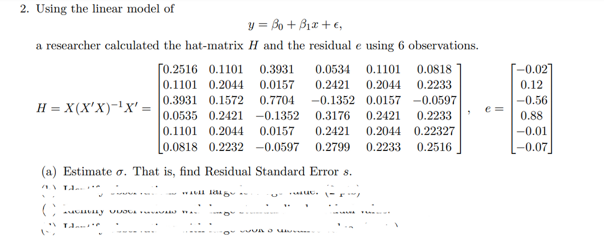 **Transcription for Educational Use:**

---

**2. Using the Linear Model**

The linear model is given by:

\[ y = \beta_0 + \beta_1 x + \epsilon, \]

where a researcher calculated the hat-matrix \( H \) and the residual \( e \) using 6 observations:

\[
H = X(X'X)^{-1}X' = 
\begin{bmatrix}
0.2516 & 0.1101 & 0.3931 & 0.0534 & 0.1101 & 0.0818 \\
0.1101 & 0.2044 & 0.0157 & 0.2421 & 0.2044 & 0.2233 \\
0.3931 & 0.1572 & 0.7704 & -0.1352 & 0.0157 & -0.0597 \\
0.0535 & 0.2421 & -0.1352 & 0.3176 & 0.2421 & 0.2233 \\
0.1101 & 0.2044 & 0.0157 & 0.2421 & 0.2044 & 0.22327 \\
0.0818 & 0.2232 & -0.0597 & 0.2799 & 0.2233 & 0.2516 
\end{bmatrix}
\]

\[
e = 
\begin{bmatrix}
-0.02 \\
0.12 \\
-0.56 \\
0.88 \\
-0.01 \\
-0.07 
\end{bmatrix}
\]

---

**(a) Tasks:**

1. **Estimate \( \sigma \) (Residual Standard Error \( s \)):**  
   Calculate the residual standard error from the given data.
   
2. [Text blurred – not transcribed]

3. [Text blurred – not transcribed]

4. [Text blurred – not transcribed]

---

**Explanation of Elements:**

- **Hat-Matrix (H):** This is a matrix used in linear regression calculations to project observed data into the space spanned by the predictor variables. The entries in \( H \) indicate the influence of each observation on the fitted values.

- **Residuals (e):** These are