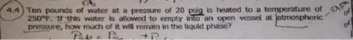 4.4 Ten pounds of water at a pressure of 20 psig is heated to a temperature of
250°F. If this water is allowed to empty into an open vessel at jatmospheric
pressure, how much of it will remain in the fiquid phase?
Pakkc Pan
or
or
