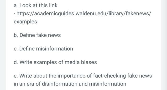 a. Look at this link
- https://academicguides.waldenu.edu/library/fakenews/
examples
b. Define fake news
c. Define misinformation
d. Write examples of media biases
e. Write about the importance of fact-checking fake news
in an era of disinformation and misinformation
