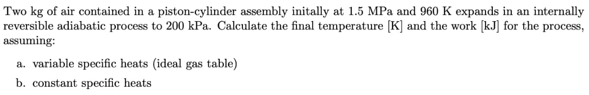 Two kg of air contained in a piston-cylinder assembly initally at 1.5 MPa and 960 K expands in an internally
reversible adiabatic process to 200 kPa. Calculate the final temperature [K] and the work [kJ] for the process,
assuming:
a. variable specific heats (ideal gas table)
b. constant specific heats
