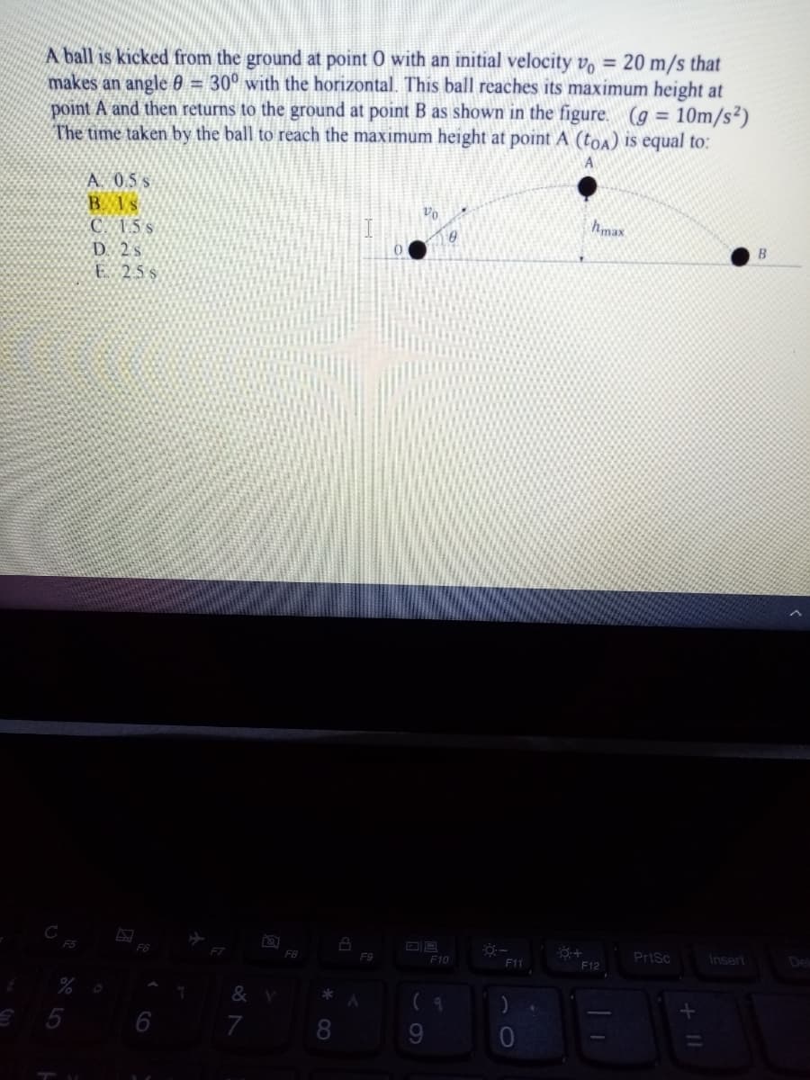 A ball is kicked from the ground at point 0 with an initial velocity vo = 20 m/s that
makes an angle 0 = 30° with the horizontal. This ball reaches its maximum height at
point A and then returns to the ground at point B as shown in the figure. (g = 10m/s²)
The time taken by the ball to reach the maximum height at point A (toa) is equal to:
A. 0.5s
B Is
C. 15 s
D. 2 s
E 25s
Vo
hmax
()
F5
F6
FB
PrtSc
Insert
Del
F9
F10
F11
F12
&
6
7
