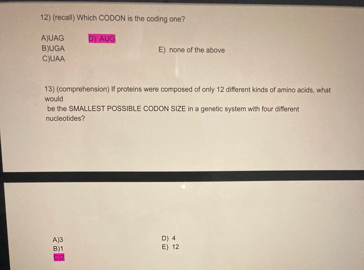 12) (recall) Which CODON is the coding one?
A)UAG
B)UGA
C)UAA
D) AUG
E) none of the above
13) (comprehension) If proteins were composed of only 12 different kinds of amino acids, what
would
be the SMALLEST POSSIBLE CODON SIZE in a genetic system with four different
nucleotides?
A)3
B)1
C)2
D) 4
E) 12
