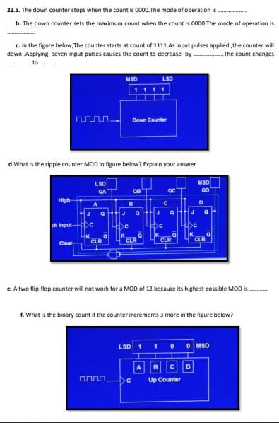 23.a. The down counter stops when the count is 0000.The mode of operation is.
b. The down counter sets the maximum count when the count is 0000.The mode of operation is
c. In the figure below, The counter starts at count of 1111.As input pulses applied ,the counter will
down Applying seven input pulses causes the count to decrease by
The count changes
to
MSD
LSD
1111
Down Counter
d.What is the ripple counter MOD in figure below? Explain your answer.
MSD
LSD
QA
High-
D
B
J
J
ck Input-
>C
CLR
CLR
CLR
CLR
Clear
e. A two flip-flop counter will not work for a MOD of 12 because its highest possible MOD is
f. What is the binary count if the counter increments 3 more in the figure below?
LSD
O MSD
B
Up Counter
