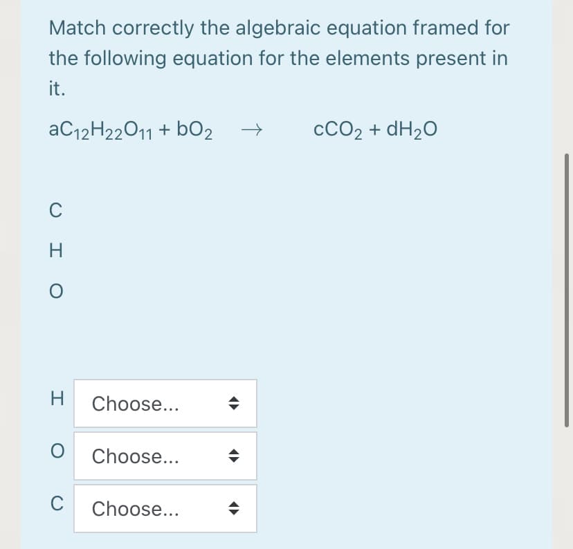 Match correctly the algebraic equation framed for
the following equation for the elements present in
it.
AC12H22011 + bO2
CCO2 + dH2O
C
H
H Choose...
Choose...
C
Choose...
O I O
