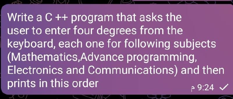 Write a C ++ program that asks the
user to enter four degrees from the
keyboard, each one for following subjects
(Mathematics,Advance programming,
Electronics and Communications) and then
prints in this order
e 9:24 V
