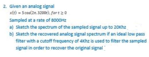 2. Given an analog signal
*() = 5 cos(2m. 3200e),. for t20
Sampled at a rate of 8000HZ
a) Ssketch the spectrum of the sampled signal up to 20Khz
b) Sketch the recovered analog signal spectrum if an ideal low pass
filter with a cutoff frequency of 4Khz is used to filter the sampled
signal in order to recover the original signal
