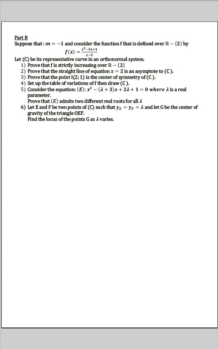 Part B
Suppose that : m = -1 and consider the function f that is defined over R – {2} by
x²-3x+1
f(x) =
x-2
Let (C) be its representative curve in an orthonormal system.
1) Prove that f is strictly increasing over R- {2}
2) Prove that the straight line of equation x = 2 is an asymptote to (C).
3) Prove that the point I(2; 1) is the center of symmetry of (C).
4) Set up the table of variations off then draw (C).
5) Consider the equation: (E): x² – (2 + 3)x + 21 + 1 = 0 where A is a real
parameter.
Prove that (E) admits two different real roots for all 2
6) Let E and F be two points of (C) such that y; = YF = 1 and let G be the center of
gravity of the triangle OEF.
Find the locus of the points G as A varies.
