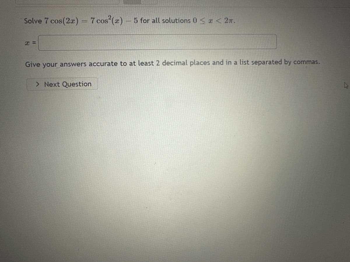 Solve 7 cos(2x) = 7 cos²(x) - 5 for all solutions 0 < x < 2π.
X=
Give your answers accurate to at least 2 decimal places and in a list separated by commas.
> Next Question
K