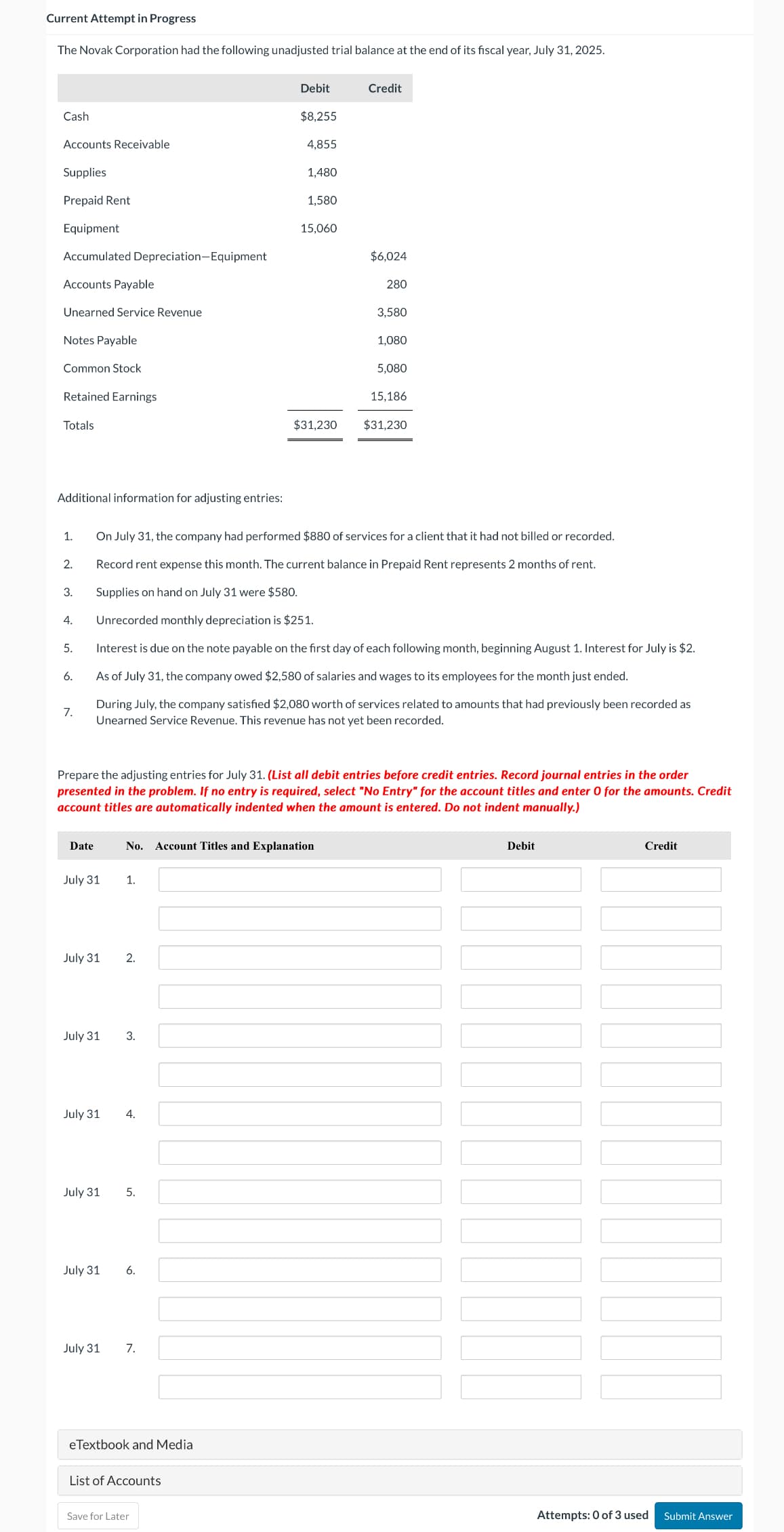 Current Attempt in Progress
The Novak Corporation had the following unadjusted trial balance at the end of its fiscal year, July 31, 2025.
Debit
Credit
Cash
$8,255
Accounts Receivable
4,855
Supplies
1,480
Prepaid Rent
1,580
Equipment
15,060
Accumulated Depreciation-Equipment
Accounts Payable
$6,024
280
Unearned Service Revenue
Notes Payable
3,580
1,080
Common Stock
Retained Earnings
5,080
15,186
Totals
$31,230
$31,230
Additional information for adjusting entries:
1.
On July 31, the company had performed $880 of services for a client that it had not billed or recorded.
2.
Record rent expense this month. The current balance in Prepaid Rent represents 2 months of rent.
3.
Supplies on hand on July 31 were $580.
4.
Unrecorded monthly depreciation is $251.
5.
Interest is due on the note payable on the first day of each following month, beginning August 1. Interest for July is $2.
6.
As of July 31, the company owed $2,580 of salaries and wages to its employees for the month just ended.
7.
During July, the company satisfied $2,080 worth of services related to amounts that had previously been recorded as
Unearned Service Revenue. This revenue has not yet been recorded.
Prepare the adjusting entries for July 31. (List all debit entries before credit entries. Record journal entries in the order
presented in the problem. If no entry is required, select "No Entry" for the account titles and enter 0 for the amounts. Credit
account titles are automatically indented when the amount is entered. Do not indent manually.)
Date
No. Account Titles and Explanation
July 31
1.
July 31
2.
July 31
3.
July 31
4.
July 31
5.
July 31
6.
July 31
7.
eTextbook and Media
List of Accounts
Save for Later
Debit
Credit
Attempts: 0 of 3 used
Submit Answer