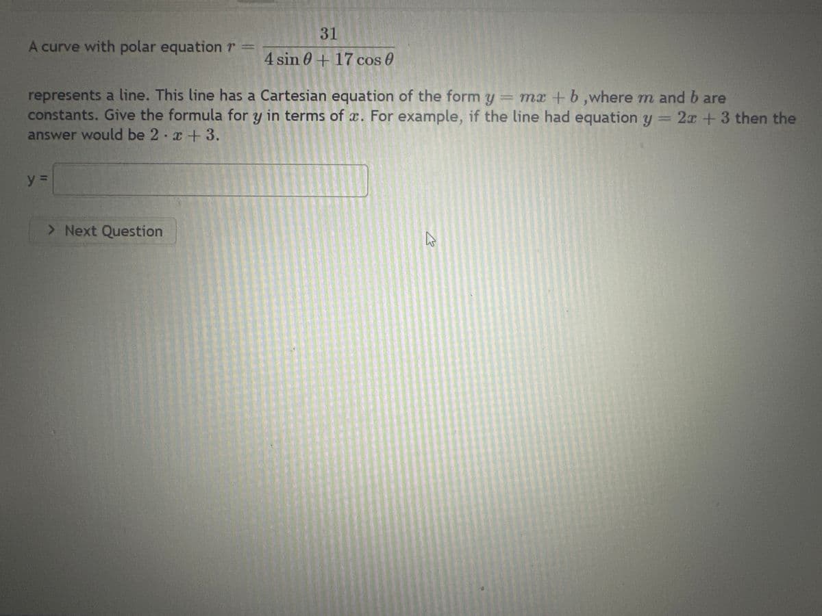 A curve with polar equation r
represents a line. This line has a Cartesian equation of the form y = mx + b,where m and b are
constants. Give the formula for y in terms of x. For example, if the line had equation y = 2x + 3 then the
answer would be 2.x +3.
y =
31
4 sin 0+17 cos 0
> Next Question
A