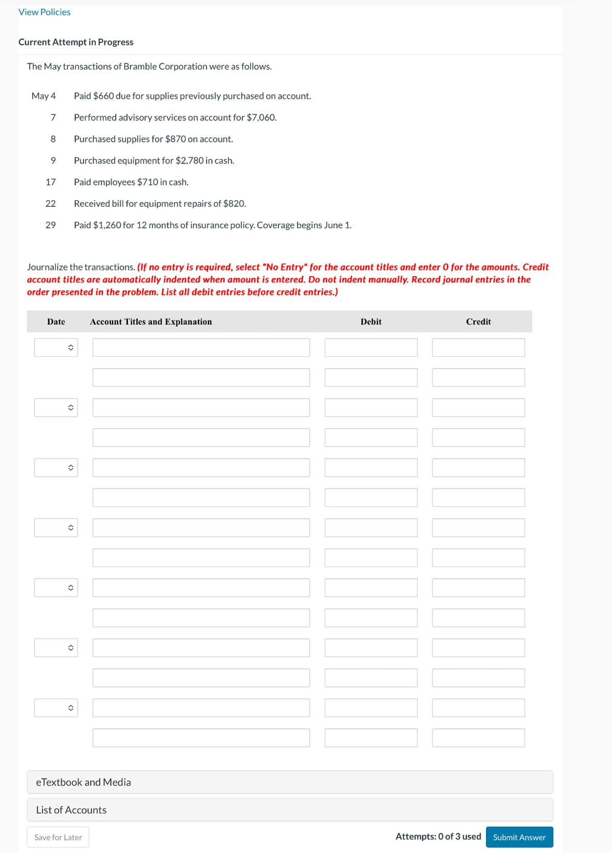 View Policies
Current Attempt in Progress
The May transactions of Bramble Corporation were as follows.
May 4
Paid $660 due for supplies previously purchased on account.
7
Performed advisory services on account for $7,060.
8
Purchased supplies for $870 on account.
9
Purchased equipment for $2,780 in cash.
17
Paid employees $710 in cash.
22
Received bill for equipment repairs of $820.
29
Paid $1,260 for 12 months of insurance policy. Coverage begins June 1.
Journalize the transactions. (If no entry is required, select "No Entry" for the account titles and enter 0 for the amounts. Credit
account titles are automatically indented when amount is entered. Do not indent manually. Record journal entries in the
order presented in the problem. List all debit entries before credit entries.)
Date
Account Titles and Explanation
eTextbook and Media
List of Accounts
Save for Later
Debit
Credit
Attempts: 0 of 3 used
Submit Answer