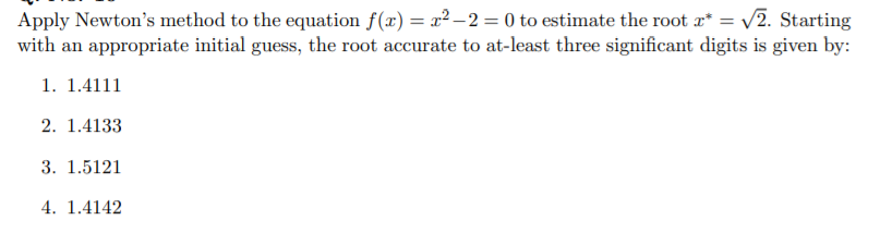 Apply Newton's method to the equation f(x) = x² – 2 = 0 to estimate the root a* = v2. Starting
with an appropriate initial guess, the root accurate to at-least three significant digits is given by:
1. 1.4111
2. 1.4133
3. 1.5121
4. 1.4142
