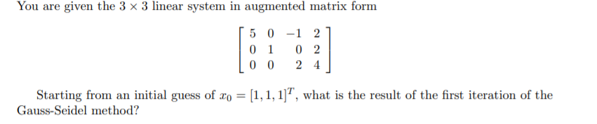 You are given the 3 × 3 linear system in augmented matrix form
5 0 -1 2
0 1
0 2
0 0
2 4
Starting from an initial guess of xo = [1, 1, 1]", what is the result of the first iteration of the
Gauss-Seidel method?
