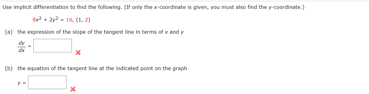 Use implicit differentiation to find the following. (If only the x-coordinate is given, you must also find the y-coordinate.)
8x2 + 2y2 = 16, (1, 2)
(a) the expression of the slope of the tangent line in terms of x and y
dx
(b) the equation of the tangent line at the indicated point on the graph
y =
