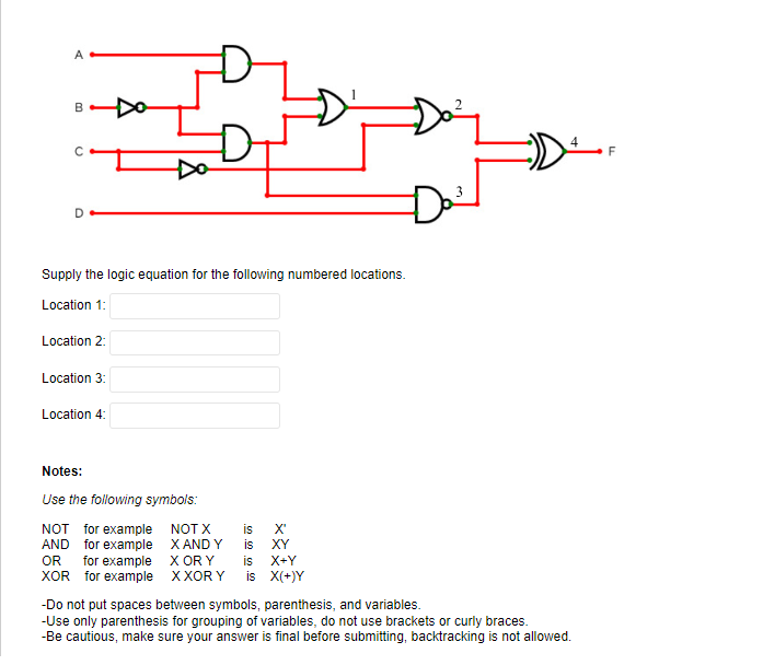 A
B
D
Supply the logic equation for the following numbered locations.
Location 1:
Location 2:
Location 3:
Location 4:
Notes:
Use the following symbols:
NOT for example
AND for example
NOT X
X AND Y
OR
for example
X OR Y
is X+Y
XOR for example XXORY is X(+)Y
3
Do³
is X'
is
XY
-Do not put spaces between symbols, parenthesis, and variables.
-Use only parenthesis for grouping of variables, do not use brackets or curly braces.
-Be cautious, make sure your answer is final before submitting, backtracking is not allowed.
F