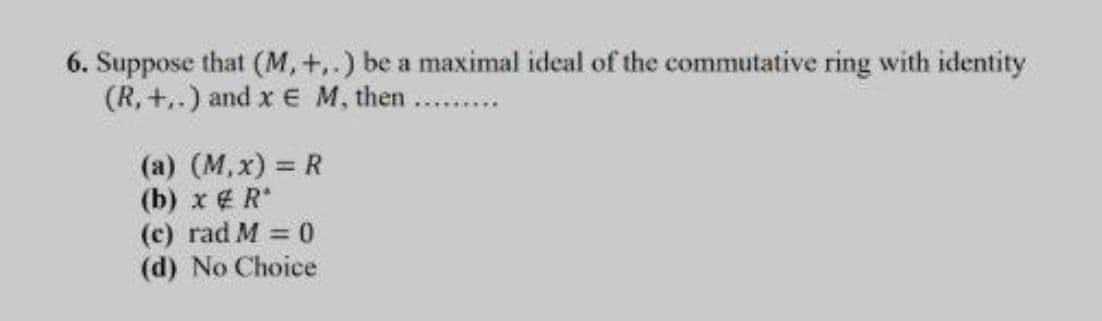 6. Suppose that (M, +,.) be a maximal ideal of the commutative ring with identity
(R, +,.) and x E M, then
(a) (M, x) = R
(b) x R
(c) rad M = 0
(d) No Choice
