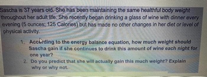 Sascha is 37 years old. She has been maintaining the same healthful body weight
throughout her adult life. She recently began drinking a glass of wine with dinner every
evening (5 ounces; 125 Calories) but has made no other changes in her diet or level of
physical activity.
1. Accurding to the energy balance equation, how much weight should
Sascha gain if she continues to drink this amount of wine each night for
one year?
2. Do you predict that she will actually gain this much weight? Explain
why or why not.
