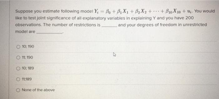 Suppose you estimate following model Y, = Bo + B, X1 + B,X2++B10X 10 + u. You would
like to test joint significance of all explanatory variables in explaining Y and you have 200
observations. The number of restrictions is
...
and your degrees of freedom in unrestricted
model are
O 10; 190
O 11: 190
O 10; 189
O 11,189
O None of the above
