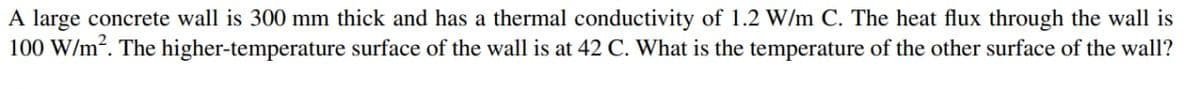 A large concrete wall is 300 mm thick and has a thermal conductivity of 1.2 W/m C. The heat flux through the wall is
100 W/m². The higher-temperature surface of the wall is at 42 C. What is the temperature of the other surface of the wall?