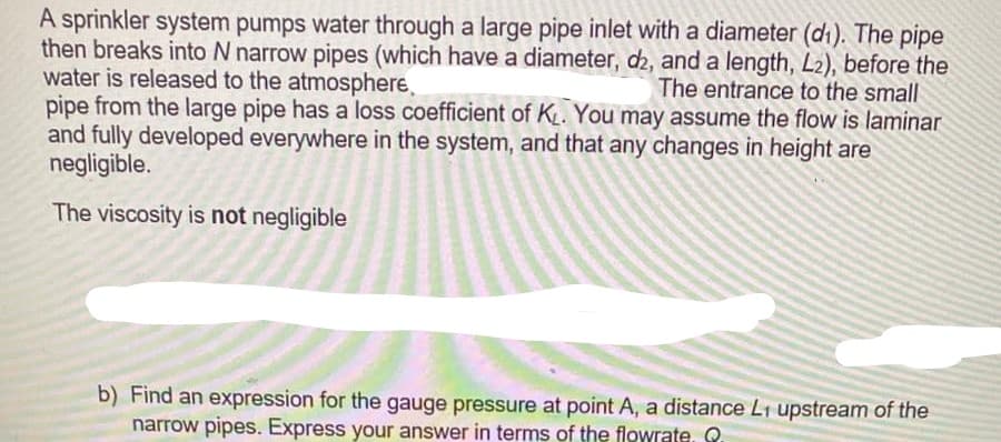 A sprinkler system pumps water through a large pipe inlet with a diameter (di). The pipe
then breaks into N narrow pipes (which have a diameter, d2, and a length, L2), before the
water is released to the atmosphere,
pipe from the large pipe has a loss coefficient of KL. You may assume the flow is laminar
and fully developed everywhere in the system, and that any changes in height are
negligible.
The entrance to the small
The viscosity is not negligible
b) Find an expression for the gauge pressure at point A, a distance L1 upstream of the
narrow pipes. Express your answer in terms of the flowrate. .
