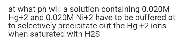 at what ph will a solution containing 0.020M
Hg+2 and 0.020M Ni+2 have to be buffered at
to selectively precipitate out the Hg +2 ions
when saturated with H2S
