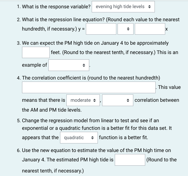 1. What is the response variable? evening high tide levels
2. What is the regression line equation? (Round each value to the nearest
hundredth, if necessary.) y =
3. We can expect the PM high tide on January 4 to be approximately
feet. (Round to the nearest tenth, if necessary.) This is an
example of
4. The correlation coefficient is (round to the nearest hundredth)
X
means that there is moderate
the AM and PM tide levels.
This value
◆ correlation between
5. Change the regression model from linear to test and see if an
exponential or a quadratic function is a better fit for this data set. It
appears that the quadratic function is a better fit.
6. Use the new equation to estimate the value of the PM high time on
January 4. The estimated PM high tide is
(Round to the
nearest tenth, if necessary.)