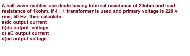 A half-wave rectifier use diode having Internal resistance of 20ohm and load
resistance of 1kohm. If 4:1 transformer is used and primary voltage Is 220 vi
rms, 50 Hz, then calculate:
a)dc output current
b)dc output voltage
c) aC output current
d)ac output voltage
