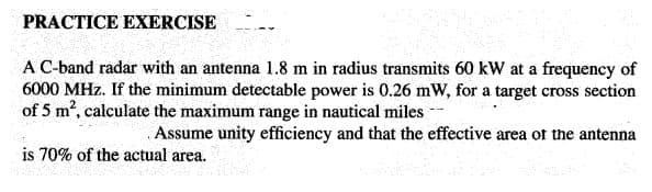 PRACTICE EXERCISE
A C-band radar with an antenna 1.8 m in radius transmits 60 kW at a frequency of
6000 MHz. If the minimum detectable power is 0.26 mW, for a target cross section
of 5 m2, calculate the maximum range in nautical miles --
Assume unity efficiency and that the effective area of the antenna
is 70% of the actual area.
