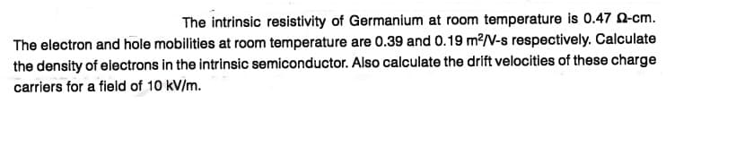 The intrinsic resistivity of Germanium at room temperature is 0.47 Q-cm.
The electron and hole mobilities at room temperature are 0.39 and 0.19 m?/V-s respectively. Calculate
the density of electrons in the intrinsic semiconductor. Also calculate the drift velocities of these charge
carriers for a field of 10 kV/m.
