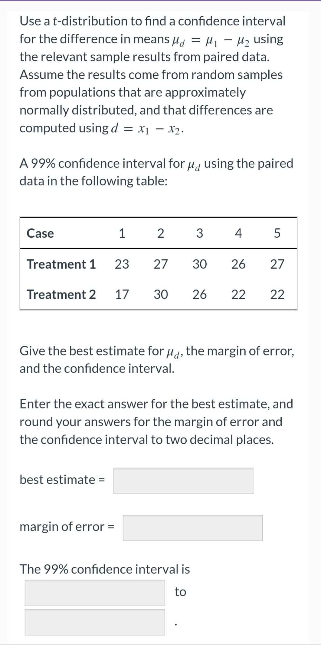 Use a t-distribution to find a confidence interval
for the difference in means μ = μ₁ − μ₂ using
-
the relevant sample results from paired data.
Assume the results come from random samples
from populations that are approximately
normally distributed, and that differences are
computed using d = x₁ - x2.
x1
Md
A 99% confidence interval for using the paired
data in the following table:
Case
Treatment 1
1
Treatment 2 17
best estimate =
2
margin of error =
23 27 30
3 4
5
Give the best estimate for μd, the margin of error,
and the confidence interval.
26 27
30 26 22 22
Enter the exact answer for the best estimate, and
round your answers for the margin of error and
the confidence interval to two decimal places.
The 99% confidence interval is
to