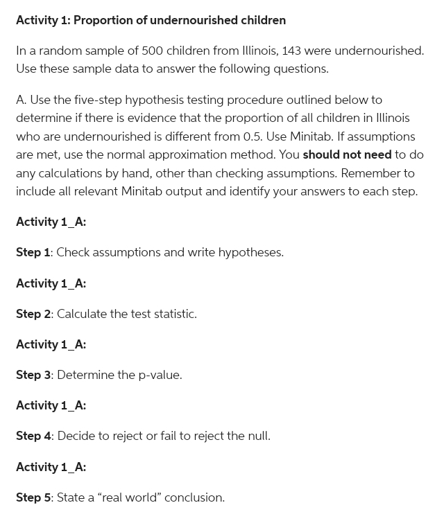 Activity 1: Proportion of undernourished children
In a random sample of 500 children from Illinois, 143 were undernourished.
Use these sample data to answer the following questions.
A. Use the five-step hypothesis testing procedure outlined below to
determine if there is evidence that the proportion of all children in Illinois
who are undernourished is different from 0.5. Use Minitab. If assumptions
are met, use the normal approximation method. You should not need to do
any calculations by hand, other than checking assumptions. Remember to
include all relevant Minitab output and identify your answers to each step.
Activity 1_A:
Step 1: Check assumptions and write hypotheses.
Activity 1_A:
Step 2: Calculate the test statistic.
Activity 1_A:
Step 3: Determine the p-value.
Activity 1_A:
Step 4: Decide to reject or fail to reject the null.
Activity 1_A:
Step 5: State a "real world" conclusion.