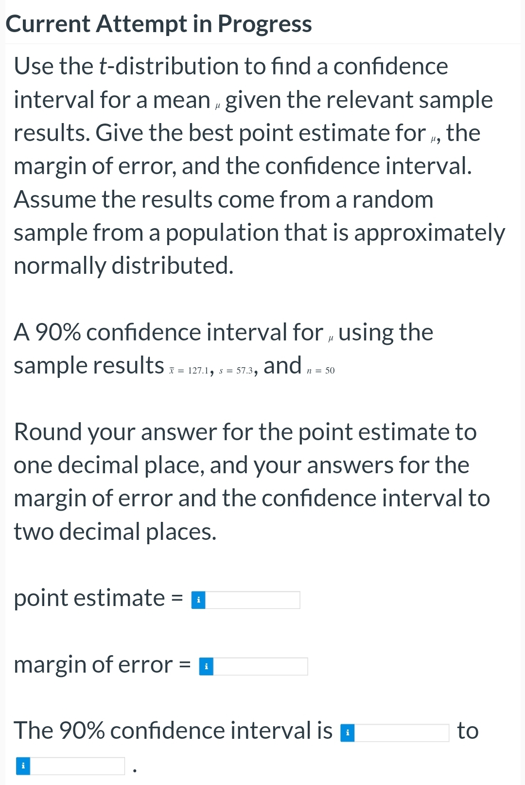 Current Attempt in Progress
Use the t-distribution to find a confidence
interval for a mean given the relevant sample
results. Give the best point estimate for, the
margin of error, and the confidence interval.
Assume the results come from a random
sample from a population that is approximately
normally distributed.
A 90% confidence interval for using the
μ
sample results x = 127.1, 5=57.3, and = 50
s
n
μ
Round your answer for the point estimate to
one decimal place, and your answers for the
margin of error and the confidence interval to
two decimal places.
point estimate =
margin of error =
i
The 90% confidence interval is
to