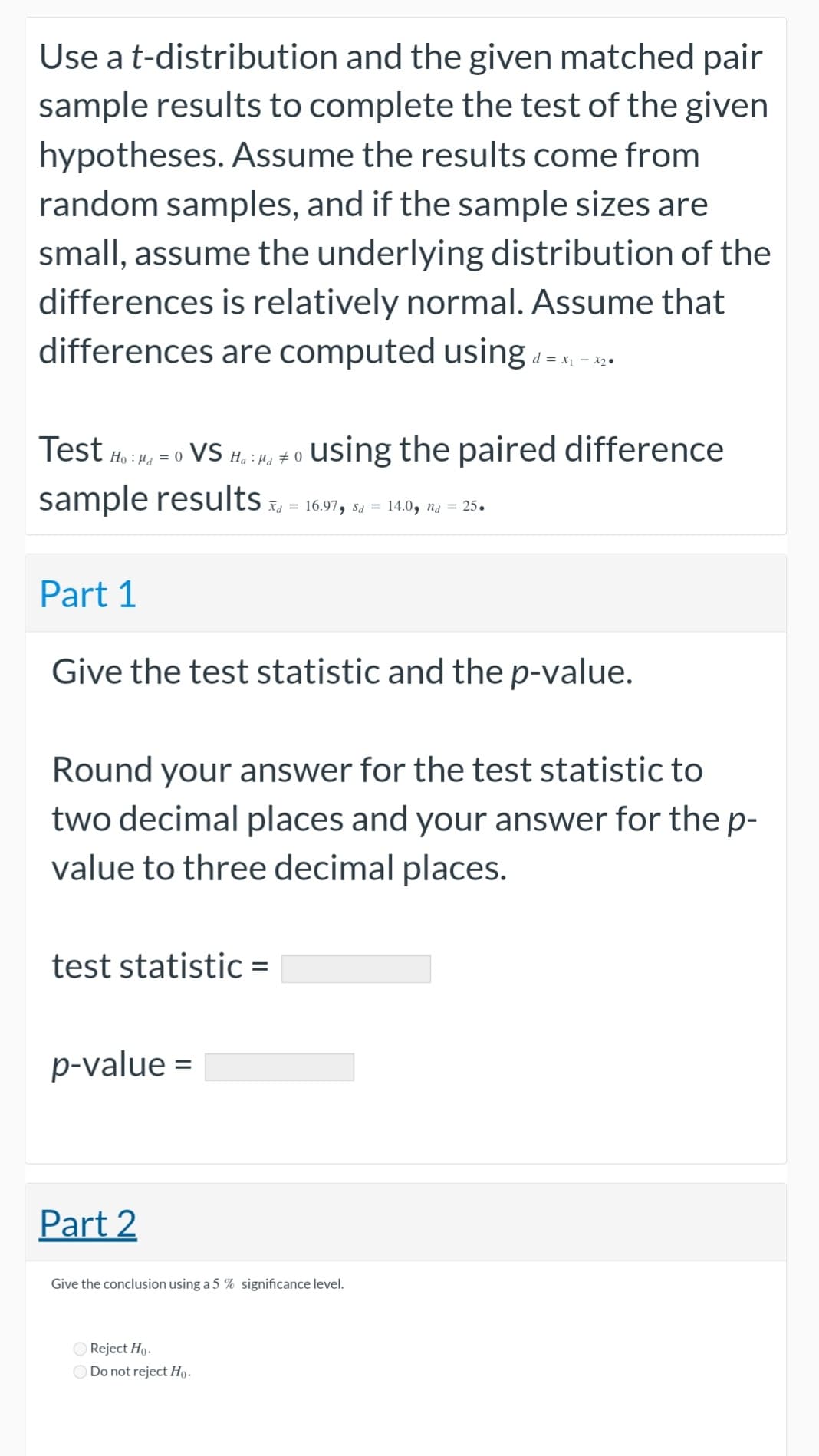 Use a t-distribution and the given matched pair
sample results to complete the test of the given
hypotheses. Assume the results come from
random samples, and if the sample sizes are
small, assume the underlying distribution of the
differences is relatively normal. Assume that
differences are computed using d=x₁-x₂.
Test Ho: a = 0 VS Ha : µd ‡ 0
sample results x, = 16.97, sa = 14.0, na = 25.
Part 1
Give the test statistic and the p-value.
Round your answer for the test statistic to
two decimal places and your answer for the p-
value to three decimal places.
test statistic =
using the paired difference
p-value=
Part 2
Give the conclusion using a 5 % significance level.
Reject Ho.
Do not reject Ho.